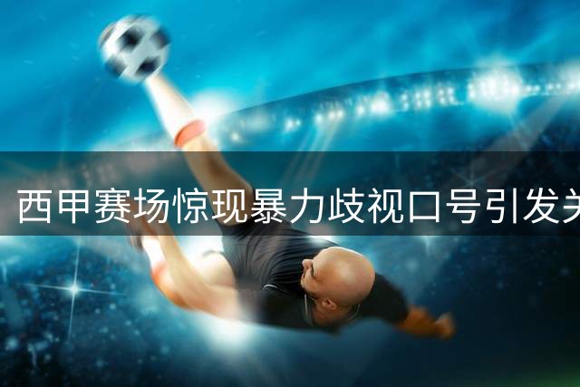 西甲赛场惊现暴力歧视口号引发关注